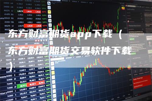 东方财富期货app下载（东方财富期货交易软件下载）-领航期货