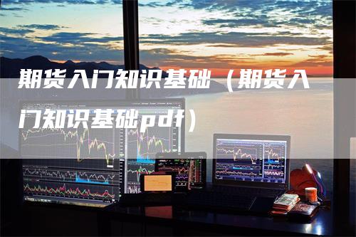 期货入门知识基础（期货入门知识基础pdf）-领航期货