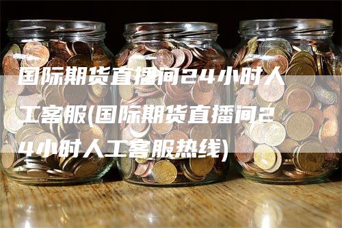 国际期货直播间24小时人工客服(国际期货直播间24小时人工客服热线)-领航期货