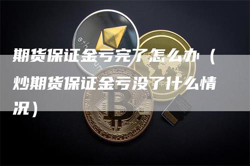 期货保证金亏完了怎么办（炒期货保证金亏没了什么情况）-领航期货