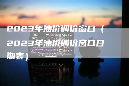 2023年油价调价窗口（2023年油价调价窗口日期表）-领航期货