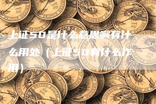 上证50是什么意思啊有什么用处（上证50有什么作用）-领航期货