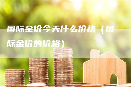 国际金价今天什么价格（国际金价的价格）-领航期货