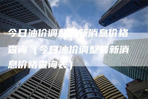 今日油价调整最新消息价格查询（今日油价调整最新消息价格查询表）-领航期货