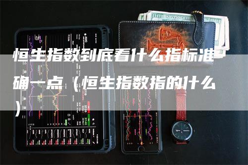 恒生指数到底看什么指标准确一点（恒生指数指的什么）-领航期货