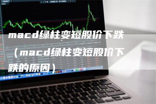 macd绿柱变短股价下跌（macd绿柱变短股价下跌的原因）-领航期货