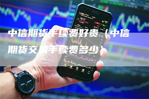 中信期货手续费好贵（中信期货交易手续费多少）-领航期货