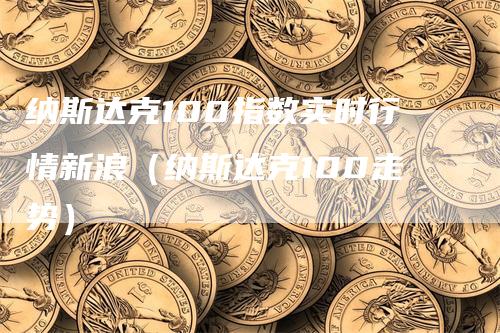 纳斯达克100指数实时行情新浪（纳斯达克100走势）-领航期货