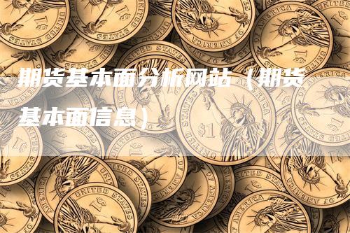 期货基本面分析网站（期货基本面信息）-领航期货