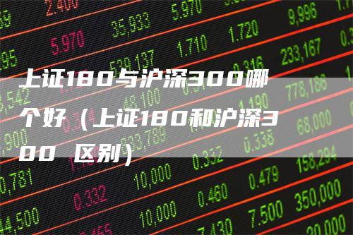 上证180与沪深300哪个好（上证180和沪深300 区别）