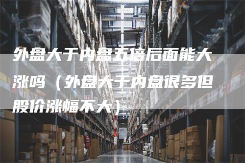 外盘大于内盘五倍后面能大涨吗（外盘大于内盘很多但股价涨幅不大）-领航期货