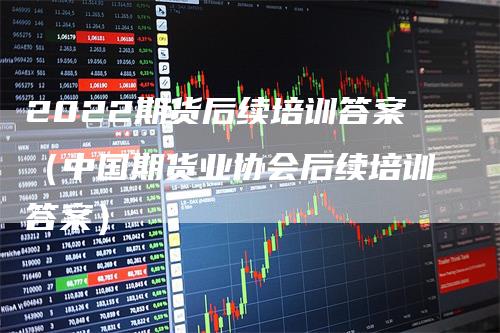 2022期货后续培训答案（中国期货业协会后续培训答案）-领航期货