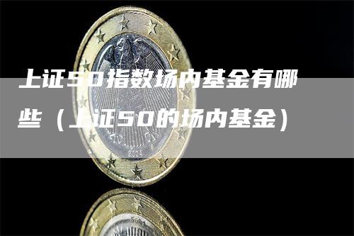 上证50指数场内基金有哪些（上证50的场内基金）-领航期货