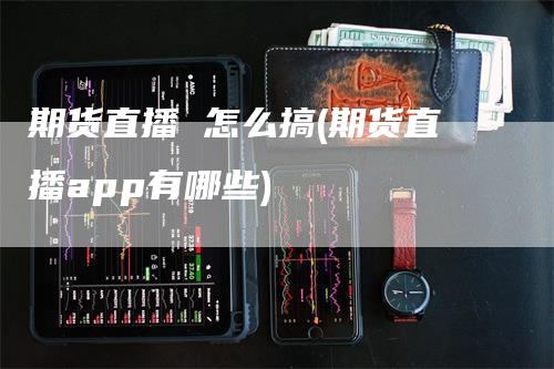 期货直播 怎么搞(期货直播app有哪些)-领航期货