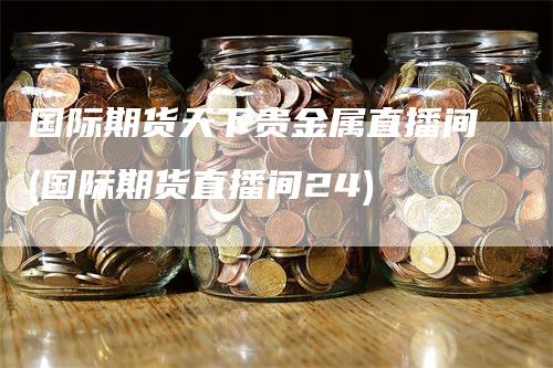 国际期货天下贵金属直播间(国际期货直播间24)