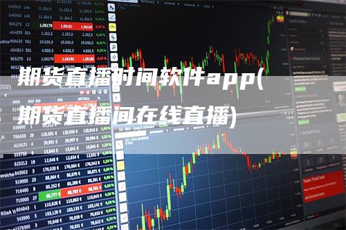 期货直播时间软件app(期货直播间在线直播)-领航期货