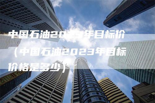 中国石油2023年目标价（中国石油2023年目标价格是多少）