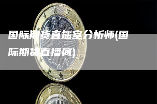 国际期货直播室分析师(国际期货直播间)-领航期货