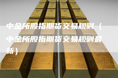 中金所股指期货交易规则（中金所股指期货交易规则最新）-领航期货