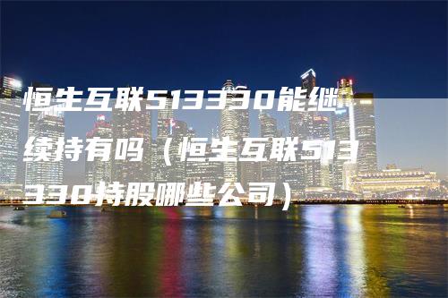 恒生互联513330能继续持有吗（恒生互联513330持股哪些公司）-领航期货