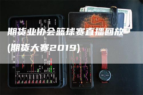 期货业协会篮球赛直播回放(期货大赛2019)-领航期货