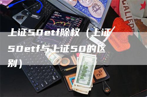 上证50etf除权（上证50etf与上证50的区别）-领航期货