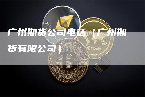 广州期货公司电话（广州期货有限公司）-领航期货