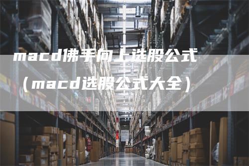 macd佛手向上选股公式（macd选股公式大全）-领航期货