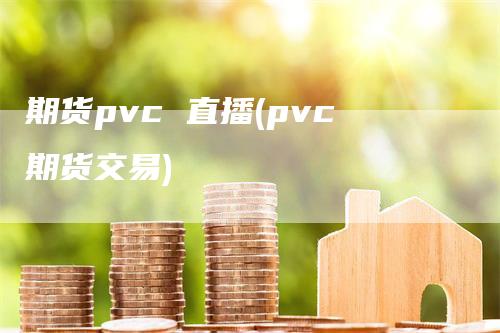 期货pvc 直播(pvc期货交易)-领航期货