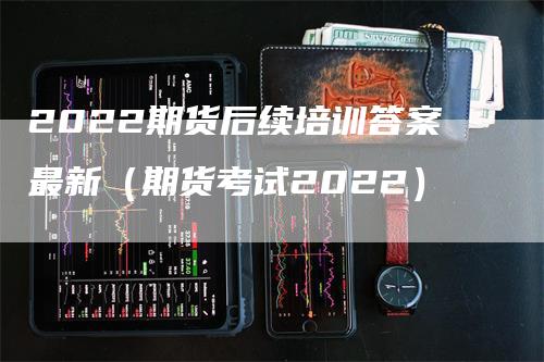 2022期货后续培训答案最新（期货考试2022）-领航期货