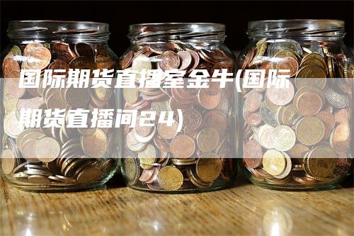 国际期货直播室金牛(国际期货直播间24)-领航期货