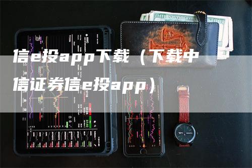 信e投app下载（下载中信证券信e投app）-领航期货