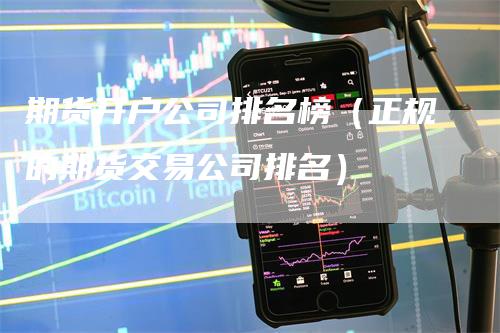 期货开户公司排名榜（正规的期货交易公司排名）-领航期货