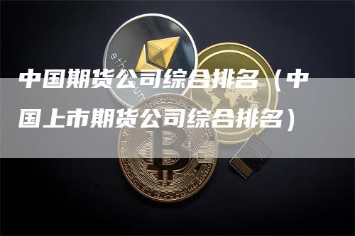 中国期货公司综合排名（中国上市期货公司综合排名）-领航期货