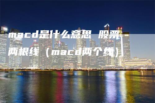 macd是什么意思 股票两根线（macd两个线）-领航期货