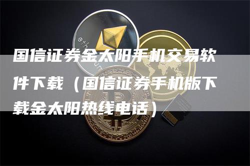 国信证券金太阳手机交易软件下载（国信证券手机版下载金太阳热线电话）-领航期货