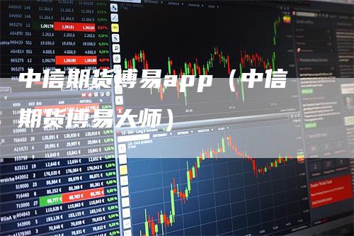 中信期货博易app（中信期货博易大师）