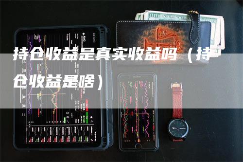 持仓收益是真实收益吗（持仓收益是啥）-领航期货