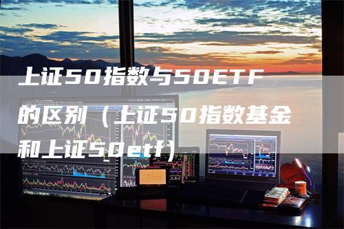 上证50指数与50ETF的区别（上证50指数基金和上证50etf）-领航期货