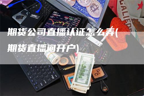 期货公司直播认证怎么弄(期货直播间开户)-领航期货