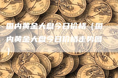 国内黄金大盘今日价格（国内黄金大盘今日价格走势图）-领航期货