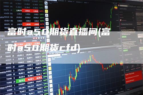 富时a50期货直播间(富时a50期货cfd)-领航期货