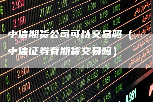 中信期货公司可以交易吗（中信证券有期货交易吗）-领航期货