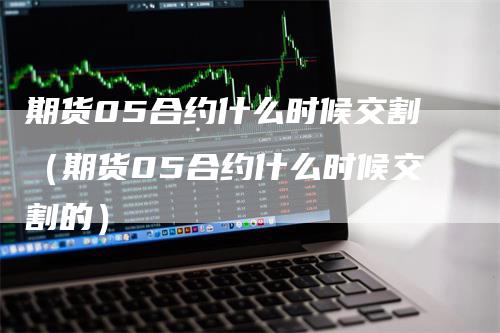 期货05合约什么时候交割（期货05合约什么时候交割的）