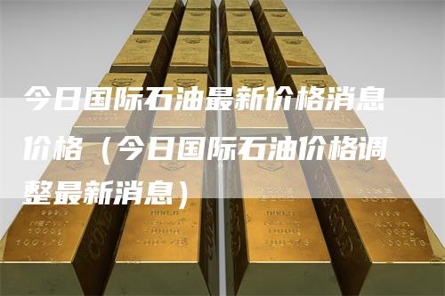 今日国际石油最新价格消息价格（今日国际石油价格调整最新消息）-领航期货