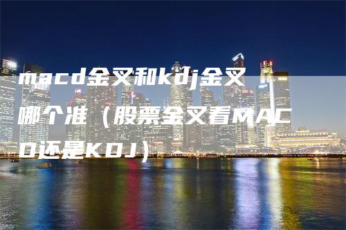 macd金叉和kdj金叉哪个准（股票金叉看MACD还是KDJ）-领航期货