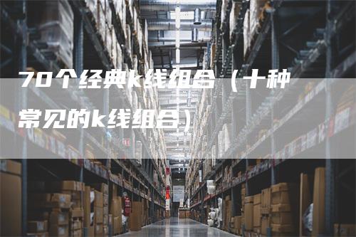 70个经典k线组合（十种常见的k线组合）-领航期货