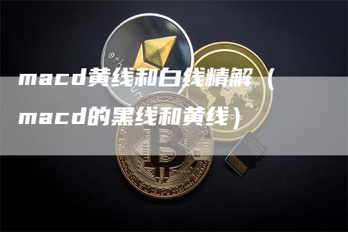 macd黄线和白线精解（macd的黑线和黄线）-领航期货