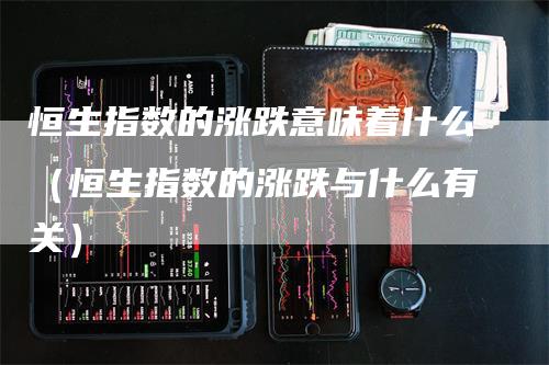 恒生指数的涨跌意味着什么（恒生指数的涨跌与什么有关）-领航期货