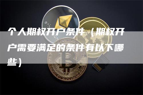 个人期权开户条件（期权开户需要满足的条件有以下哪些）-领航期货